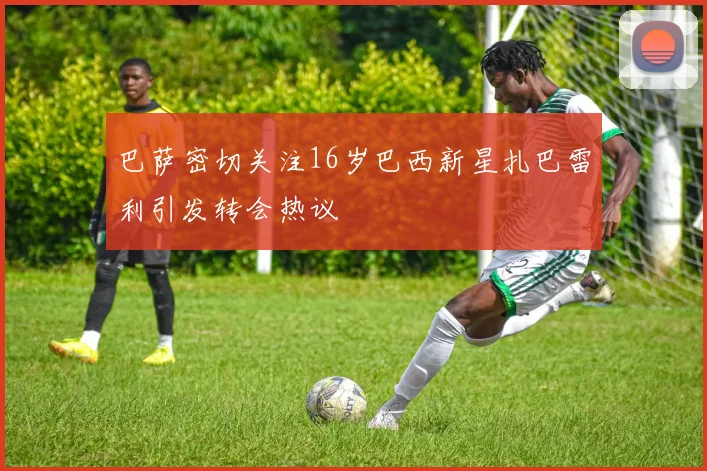 巴萨密切关注16岁巴西新星扎巴雷利引发转会热议