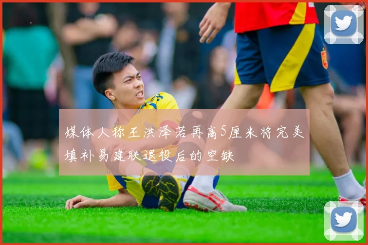 媒体人称王洪泽若再高5厘米将完美填补易建联退役后的空缺