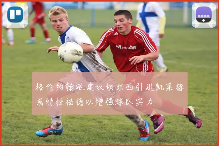 格伦约翰逊建议切尔西引进凯莱赫或特拉福德以增强球队实力