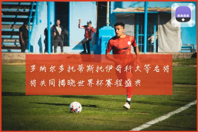 罗纳尔多托蒂斯托伊奇科夫等名将将共同揭晓世界杯赛程盛典