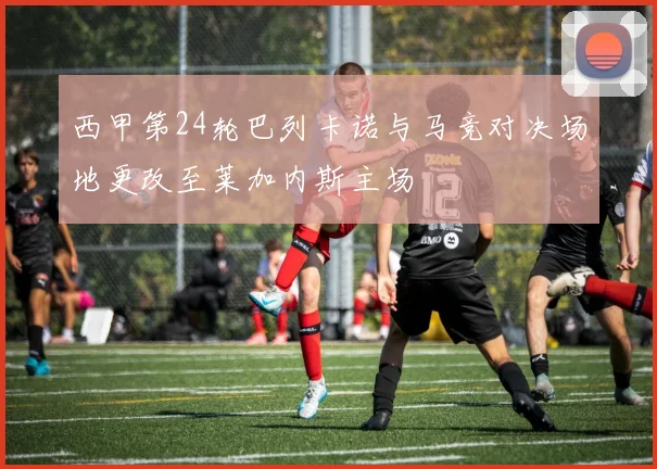 西甲第24轮巴列卡诺与马竞对决场地更改至莱加内斯主场