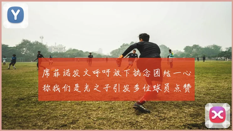 席菲诺发文呼吁放下执念团结一心称我们是光之子引发多位球员点赞