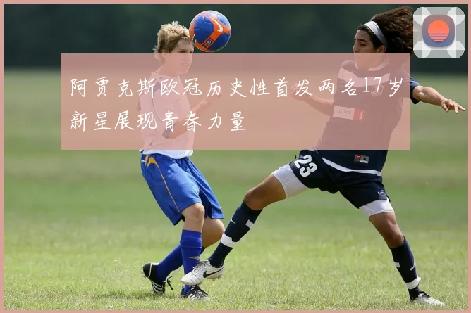 阿贾克斯欧冠历史性首发两名17岁新星展现青春力量