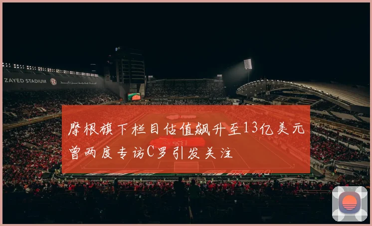 摩根旗下栏目估值飙升至13亿美元曾两度专访C罗引发关注