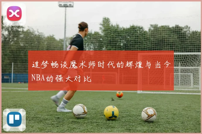 追梦畅谈魔术师时代的辉煌与当今NBA的强大对比
