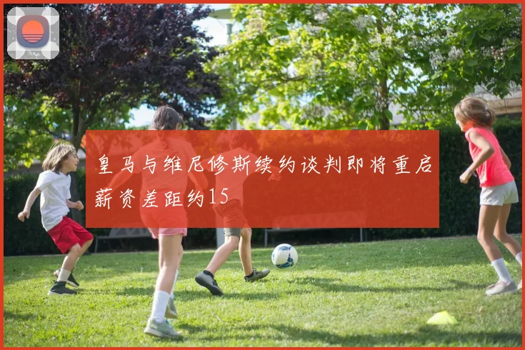 皇马与维尼修斯续约谈判即将重启薪资差距约15