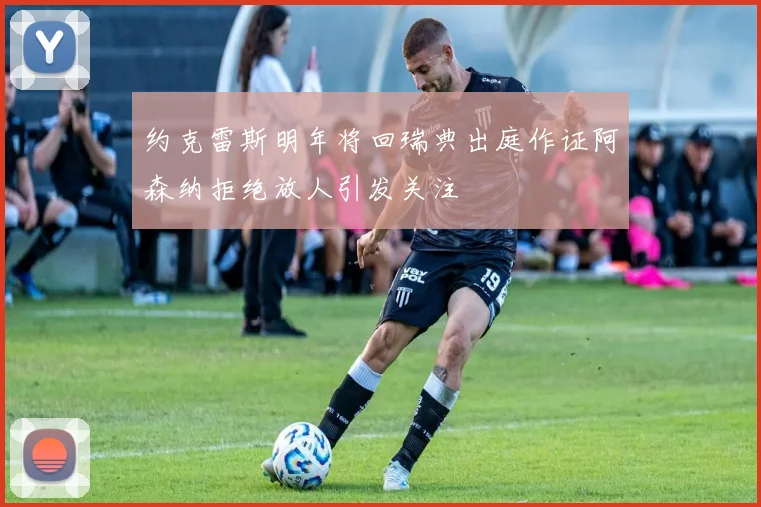 约克雷斯明年将回瑞典出庭作证阿森纳拒绝放人引发关注