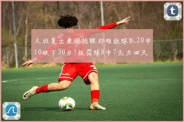 文班复出表现抢眼却难救球队20中10砍下30分5板罚球8中7无力回天
