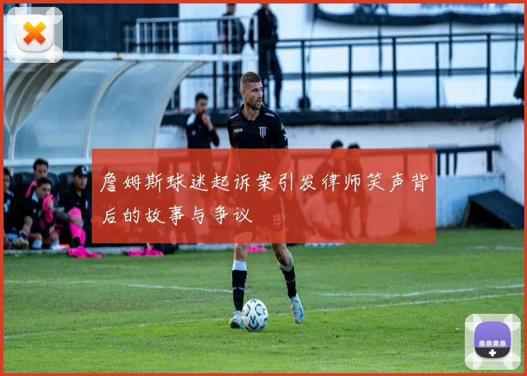 詹姆斯球迷起诉案引发律师笑声背后的故事与争议