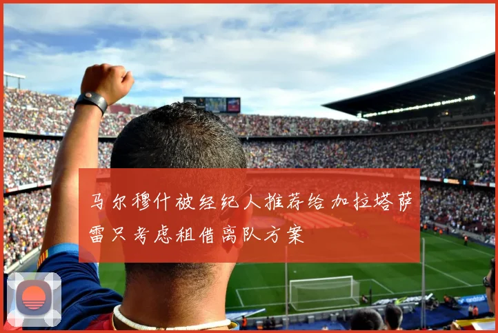 马尔穆什被经纪人推荐给加拉塔萨雷只考虑租借离队方案