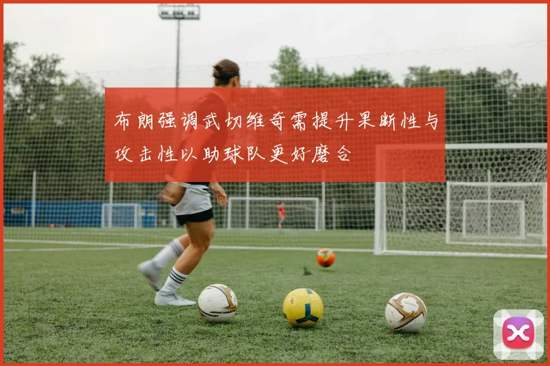 布朗强调武切维奇需提升果断性与攻击性以助球队更好磨合