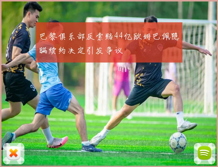 巴黎俱乐部反索赔44亿欧姆巴佩隐瞒续约决定引发争议