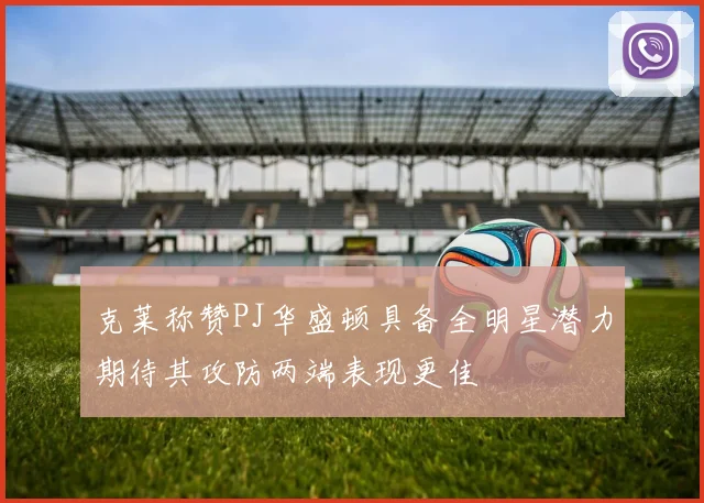 克莱称赞PJ华盛顿具备全明星潜力期待其攻防两端表现更佳