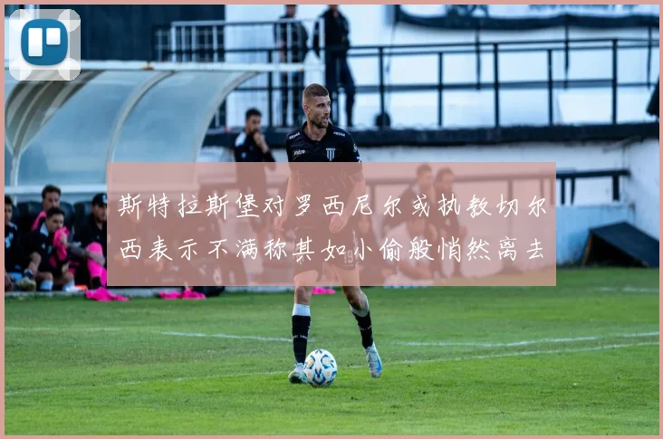 斯特拉斯堡对罗西尼尔或执教切尔西表示不满称其如小偷般悄然离去