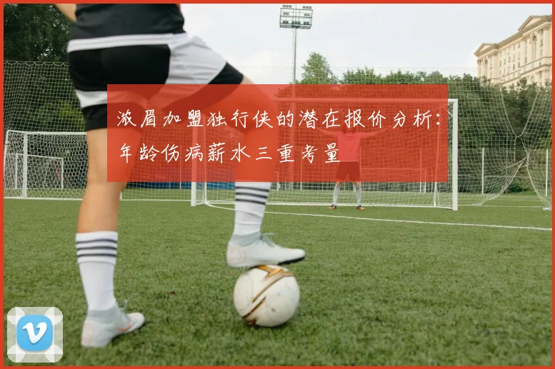 浓眉加盟独行侠的潜在报价分析：年龄伤病薪水三重考量