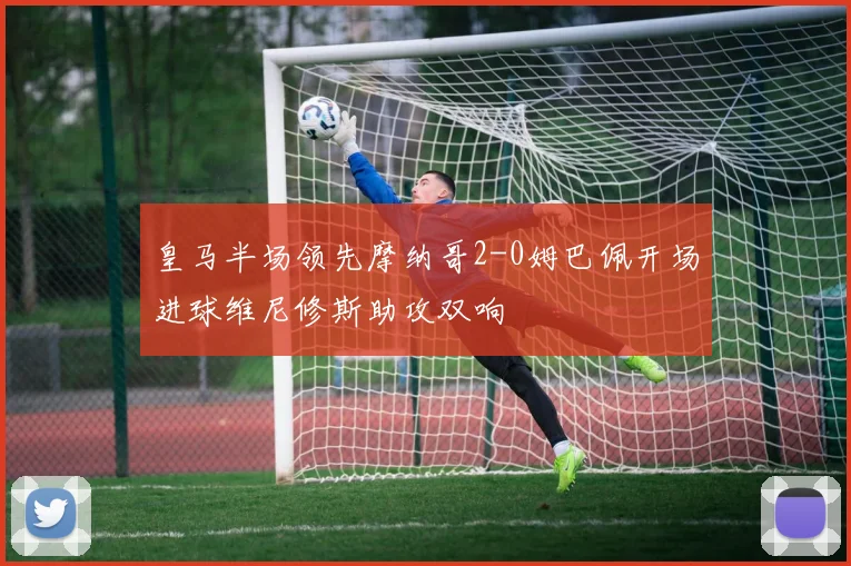 皇马半场领先摩纳哥2-0姆巴佩开场进球维尼修斯助攻双响