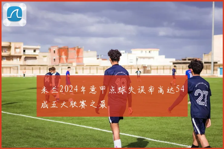 米兰2024年意甲点球失误率高达54成五大联赛之最