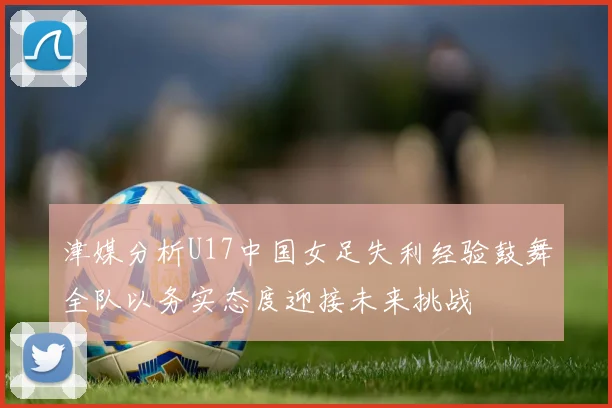 津媒分析U17中国女足失利经验鼓舞全队以务实态度迎接未来挑战