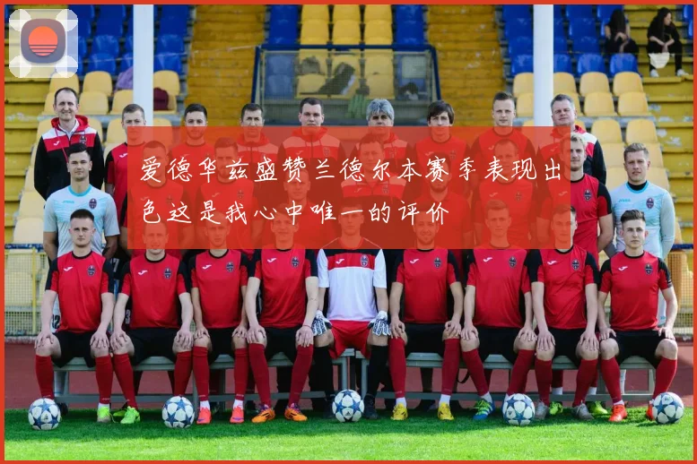 爱德华兹盛赞兰德尔本赛季表现出色这是我心中唯一的评价