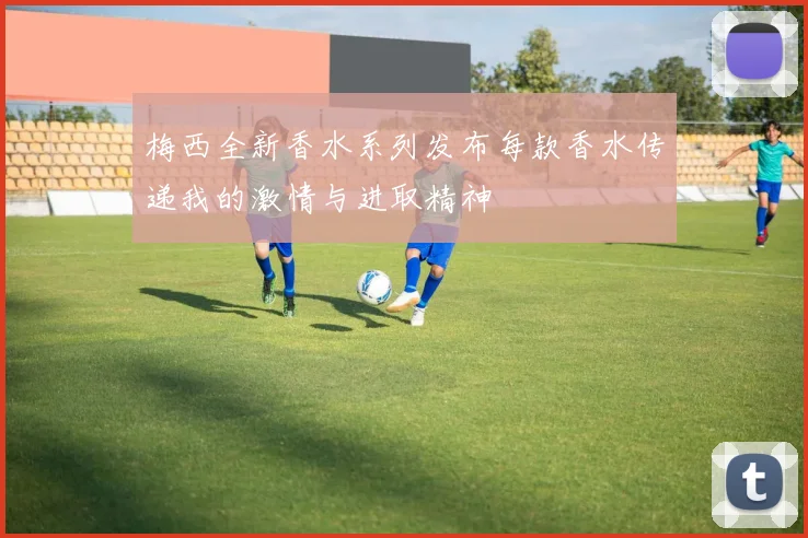 梅西全新香水系列发布每款香水传递我的激情与进取精神