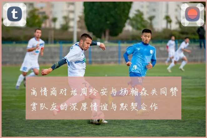 高情商对话周玲安与杨瀚森共同赞赏队友的深厚情谊与默契合作