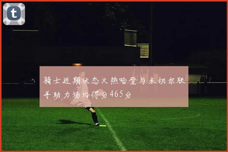 骑士近期状态火热哈登与米切尔联手助力场均得分465分