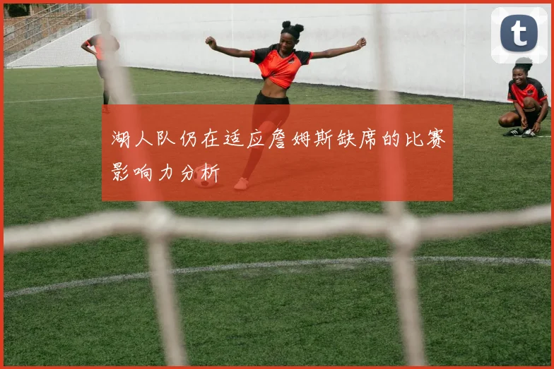 湖人队仍在适应詹姆斯缺席的比赛影响力分析