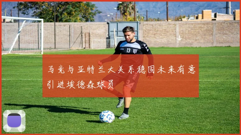 马竞与亚特兰大关系稳固未来有意引进埃德森球员
