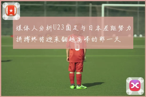 媒体人分析U23国足与日本差距努力拼搏终将迎来翻越高峰的那一天